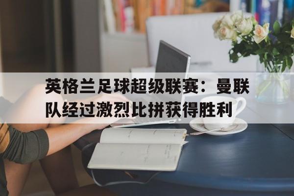 c7c7.app-英格兰足球超级联赛：曼联队经过激烈比拼获得胜利(2020 一2021 赛季英格兰足球超级联赛英超赛程资料)