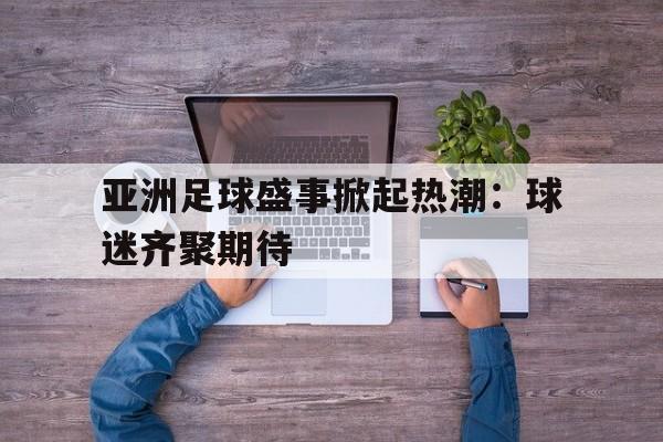 亚洲足球盛事掀起热潮:球迷齐聚期待的简单介绍 亚洲足球盛事掀起热潮:球迷齐聚期待的简单介绍